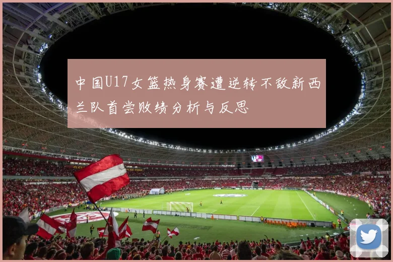 中国U17女篮热身赛遭逆转不敌新西兰队首尝败绩分析与反思