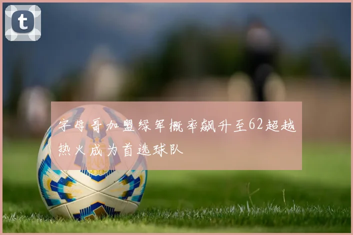 字母哥加盟绿军概率飙升至62超越热火成为首选球队