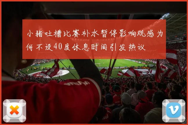 小猪吐槽比赛补水暂停影响观感为何不设40度休息时间引发热议