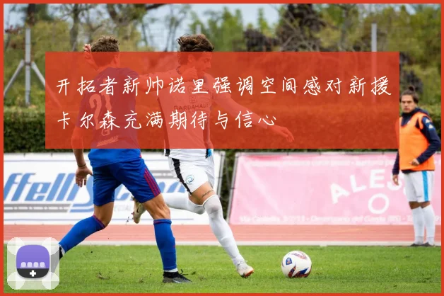 开拓者新帅诺里强调空间感对新援卡尔森充满期待与信心