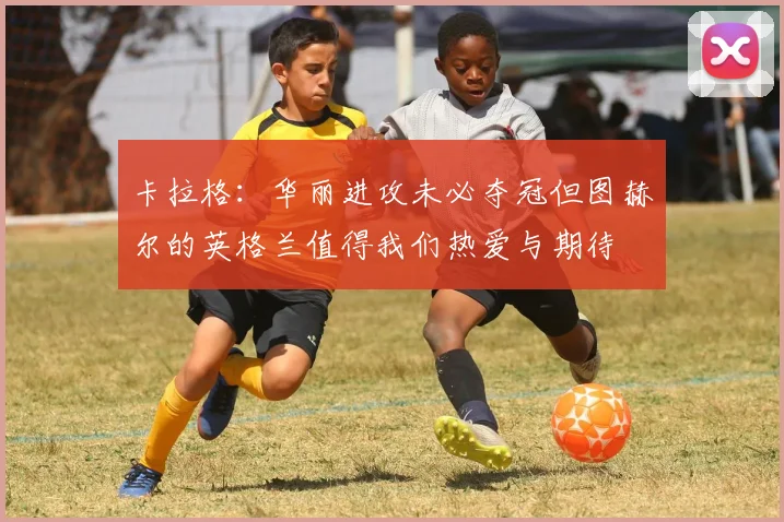 卡拉格：华丽进攻未必夺冠但图赫尔的英格兰值得我们热爱与期待