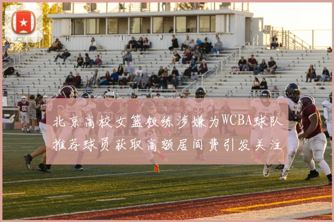北京高校女篮教练涉嫌为WCBA球队推荐球员获取高额居间费引发关注