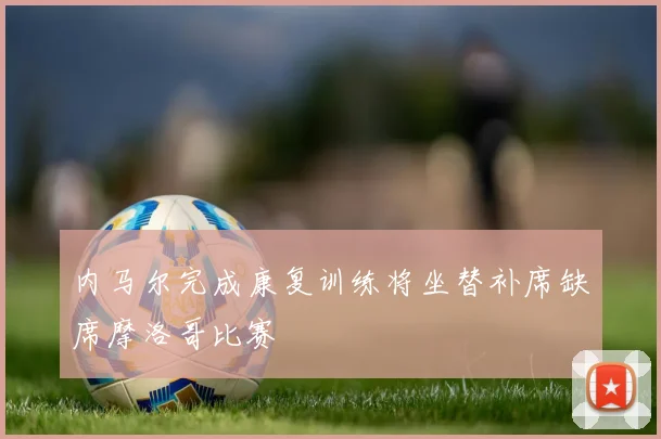 内马尔完成康复训练将坐替补席缺席摩洛哥比赛