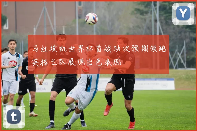 马杜埃凯世界杯首战助攻预期领跑英格兰队展现出色表现