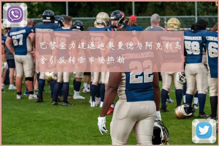 巴黎全力追逐迪奥曼德与阿克利乌舍引发转会市场热潮