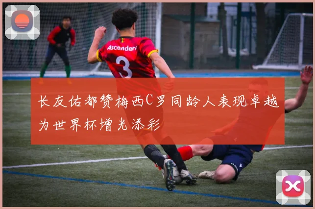 长友佑都赞梅西C罗同龄人表现卓越为世界杯增光添彩