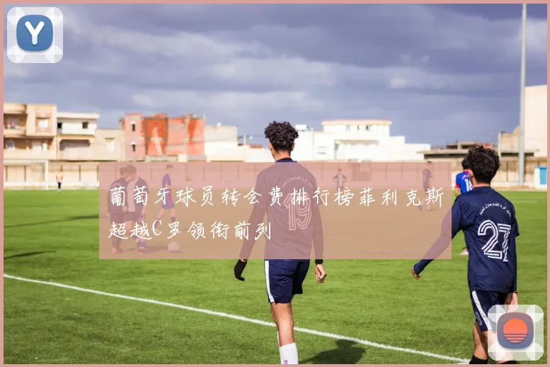 葡萄牙球员转会费排行榜菲利克斯超越C罗领衔前列
