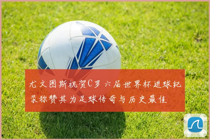 尤文图斯祝贺C罗六届世界杯进球纪录称赞其为足球传奇与历史最佳